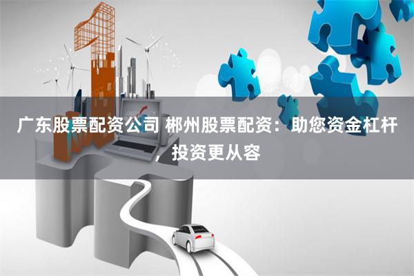 广东股票配资公司 郴州股票配资：助您资金杠杆，投资更从容