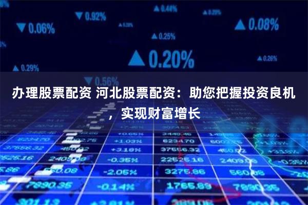 办理股票配资 河北股票配资：助您把握投资良机，实现财富增长